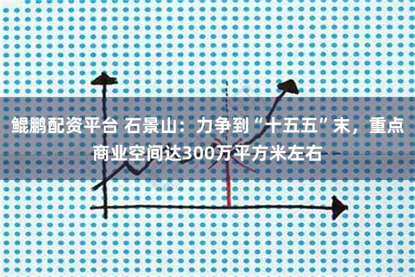 鲲鹏配资平台 石景山:力争到“十五五”末,重点商业空间达300万平方米左右