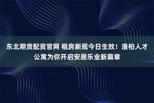 东北期货配资官网 租房新规今日生效!漫柏人才公寓为你开启安居乐业新篇章