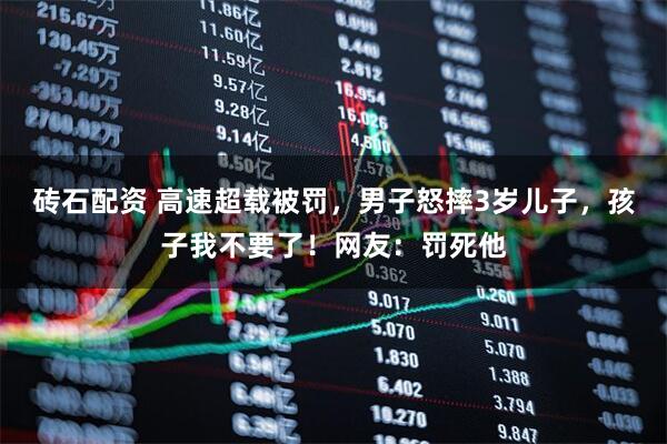 砖石配资 高速超载被罚,男子怒摔3岁儿子,孩子我不要了!网友:罚死他