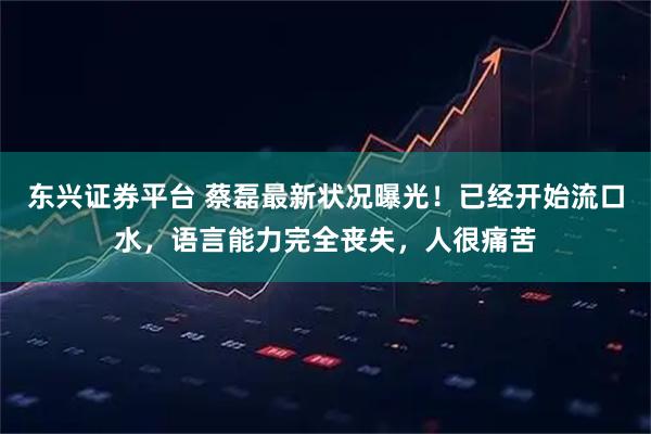 东兴证券平台 蔡磊最新状况曝光!已经开始流口水,语言能力完全丧失,人很痛苦