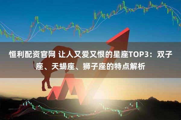恒利配资官网 让人又爱又恨的星座TOP3:双子座、天蝎座、狮子座的特点解析