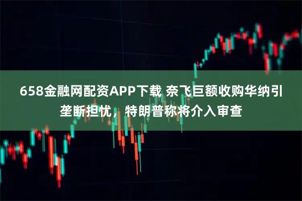 658金融网配资APP下载 奈飞巨额收购华纳引垄断担忧,特朗普称将介入审查