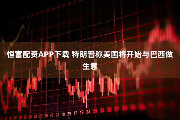 恒富配资APP下载 特朗普称美国将开始与巴西做生意