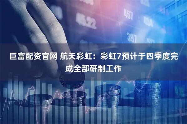 巨富配资官网 航天彩虹:彩虹7预计于四季度完成全部研制工作