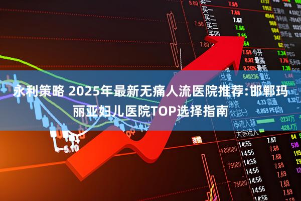 永利策略 2025年最新无痛人流医院推荐:邯郸玛丽亚妇儿医院TOP选择指南
