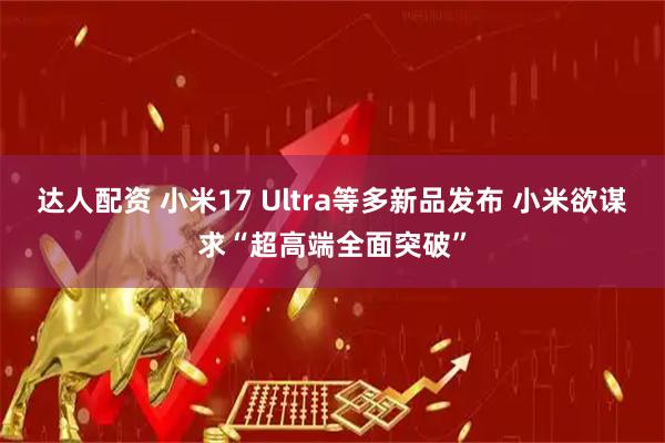 达人配资 小米17 Ultra等多新品发布 小米欲谋求“超高端全面突破”