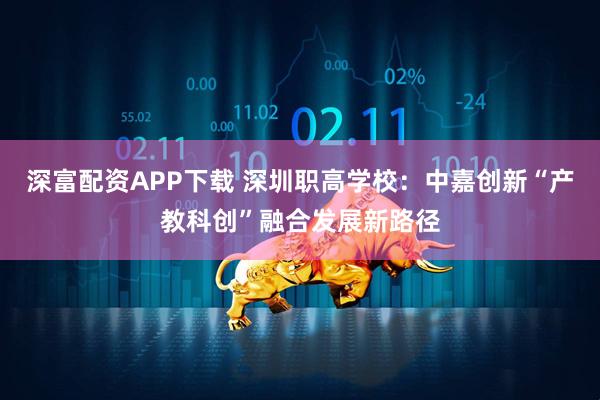 深富配资APP下载 深圳职高学校：中嘉创新“产教科创”融合发展新路径