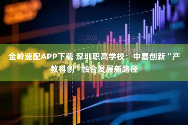 金岭速配APP下载 深圳职高学校：中嘉创新“产教科创”融合发展新路径
