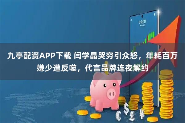 九亭配资APP下载 闫学晶哭穷引众怒，年耗百万嫌少遭反噬，代言品牌连夜解约
