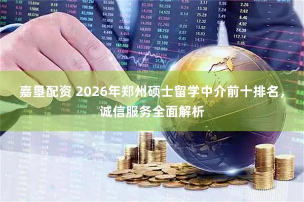 嘉垦配资 2026年郑州硕士留学中介前十排名，诚信服务全面解析