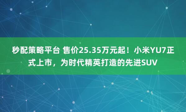 秒配策略平台 售价25.35万元起！小米YU7正式上市，为时代精英打造的先进SUV