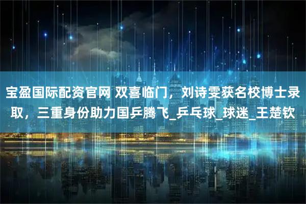 宝盈国际配资官网 双喜临门，刘诗雯获名校博士录取，三重身份助力国乒腾飞_乒乓球_球迷_王楚钦