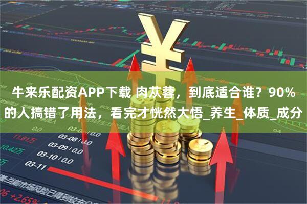 牛来乐配资APP下载 肉苁蓉，到底适合谁？90%的人搞错了用法，看完才恍然大悟_养生_体质_成分