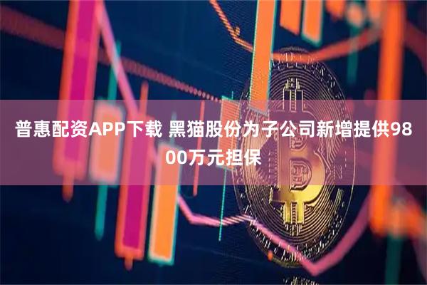 普惠配资APP下载 黑猫股份为子公司新增提供9800万元担保