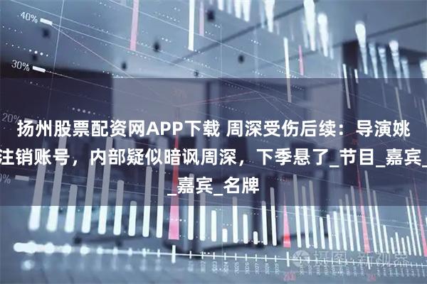 扬州股票配资网APP下载 周深受伤后续：导演姚译添注销账号，内部疑似暗讽周深，下季悬了_节目_嘉宾_名牌