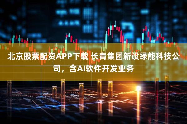 北京股票配资APP下载 长青集团新设绿能科技公司，含AI软件开发业务